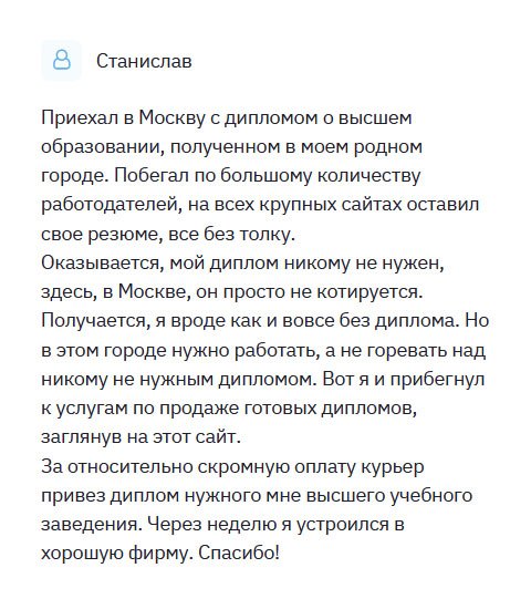 diplomulike.com Из маленького городка приехал в Москву со своим дипломом. Но моя профессия не актуальна, никому такой специалист не нужен, поэтому был вынужден обратиться в эту компанию. Ставлю всей вашей команде 10 баллов из 10. С вами было приятно сотрудничать. Быстрое принятие заказа, грамотная консультация, оперативное выполнение работы, отменное качество, своевременная доставка – одним словом, только хорошее могу сказать о вас. За относительно скромную оплату курьер привез прямо к дому новенький диплом. Буду рекомендовать всем своим друзьям.